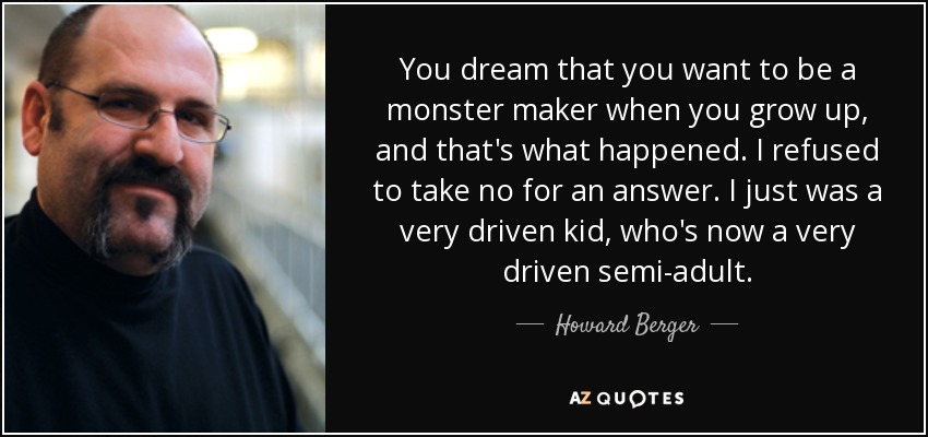You dream that you want to be a monster maker when you grow up, and that's what happened. I refused to take no for an answer. I just was a very driven kid, who's now a very driven semi-adult. - Howard Berger