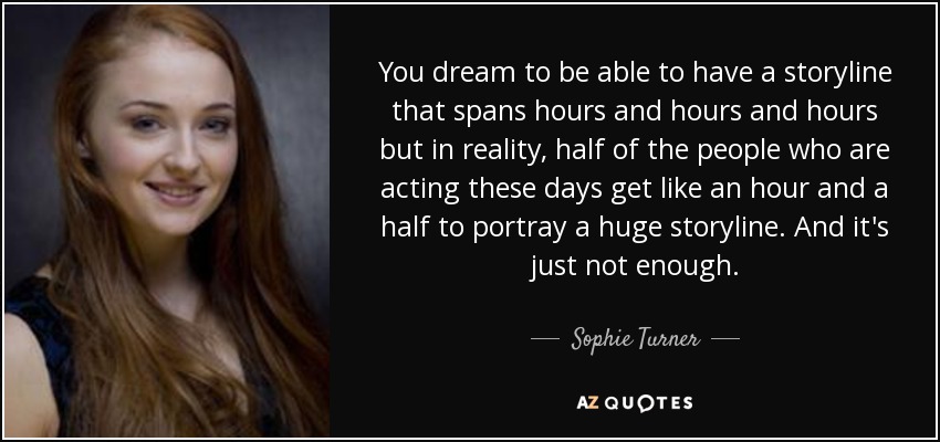 You dream to be able to have a storyline that spans hours and hours and hours but in reality, half of the people who are acting these days get like an hour and a half to portray a huge storyline. And it's just not enough. - Sophie Turner