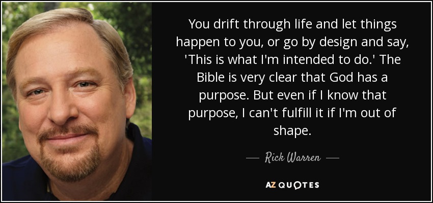 You drift through life and let things happen to you, or go by design and say, 'This is what I'm intended to do.' The Bible is very clear that God has a purpose. But even if I know that purpose, I can't fulfill it if I'm out of shape. - Rick Warren