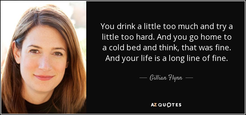 You drink a little too much and try a little too hard. And you go home to a cold bed and think, that was fine. And your life is a long line of fine. - Gillian Flynn
