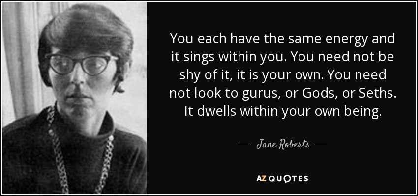 You each have the same energy and it sings within you. You need not be shy of it, it is your own. You need not look to gurus, or Gods, or Seths. It dwells within your own being. - Jane Roberts