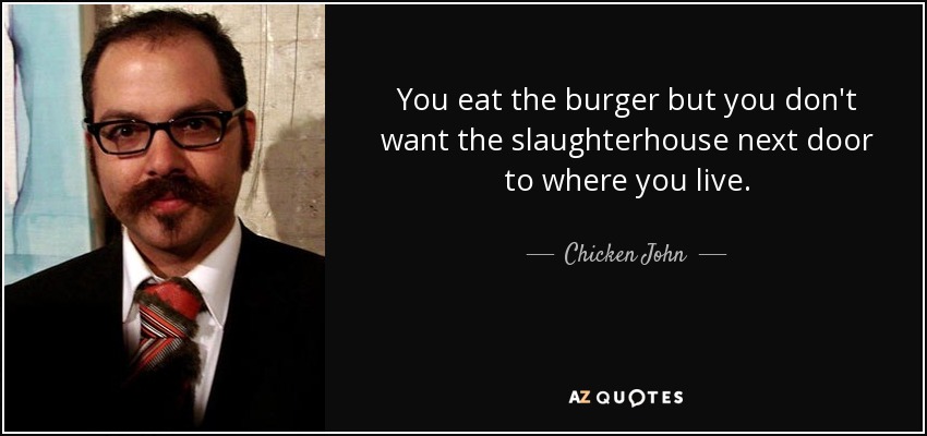 You eat the burger but you don't want the slaughterhouse next door to where you live. - Chicken John