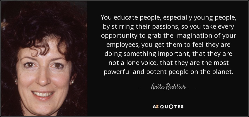 You educate people, especially young people, by stirring their passions, so you take every opportunity to grab the imagination of your employees, you get them to feel they are doing something important, that they are not a lone voice, that they are the most powerful and potent people on the planet. - Anita Roddick