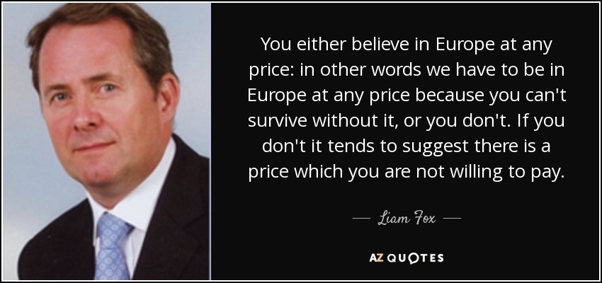 You either believe in Europe at any price: in other words we have to be in Europe at any price because you can't survive without it, or you don't. If you don't it tends to suggest there is a price which you are not willing to pay. - Liam Fox