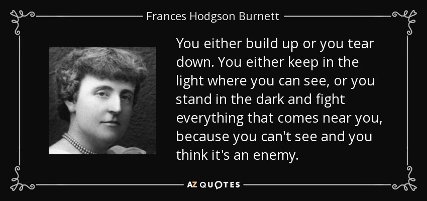 You either build up or you tear down. You either keep in the light where you can see, or you stand in the dark and fight everything that comes near you, because you can't see and you think it's an enemy. - Frances Hodgson Burnett