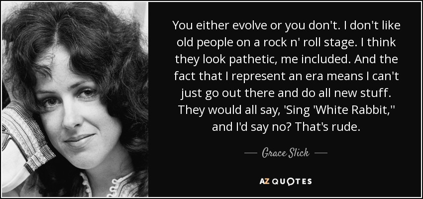 You either evolve or you don't. I don't like old people on a rock n' roll stage. I think they look pathetic, me included. And the fact that I represent an era means I can't just go out there and do all new stuff. They would all say, 'Sing 'White Rabbit,'' and I'd say no? That's rude. - Grace Slick