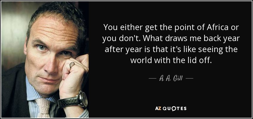 You either get the point of Africa or you don't. What draws me back year after year is that it's like seeing the world with the lid off. - A. A. Gill