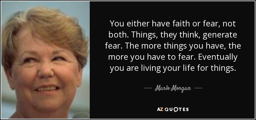 You either have faith or fear, not both. Things, they think, generate fear. The more things you have, the more you have to fear. Eventually you are living your life for things. - Marlo Morgan