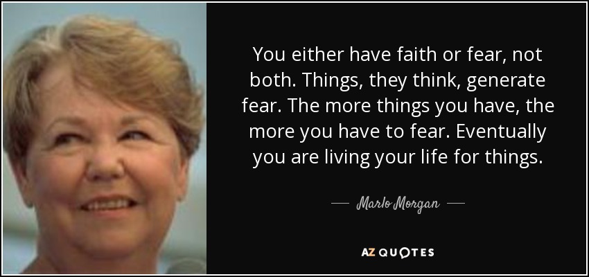You either have faith or fear, not both. Things, they think, generate fear. The more things you have, the more you have to fear. Eventually you are living your life for things. - Marlo Morgan