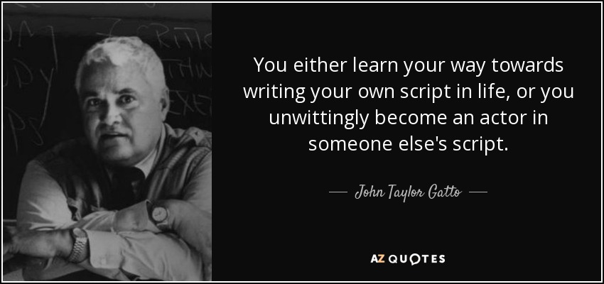 You either learn your way towards writing your own script in life, or you unwittingly become an actor in someone else's script. - John Taylor Gatto
