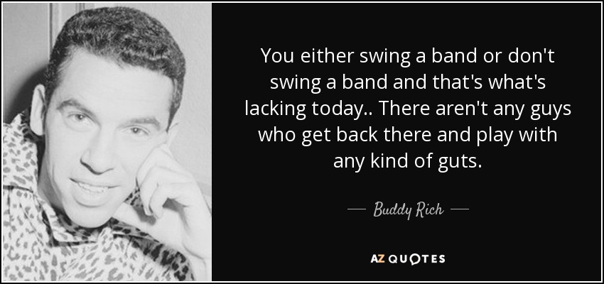 You either swing a band or don't swing a band and that's what's lacking today.. There aren't any guys who get back there and play with any kind of guts. - Buddy Rich
