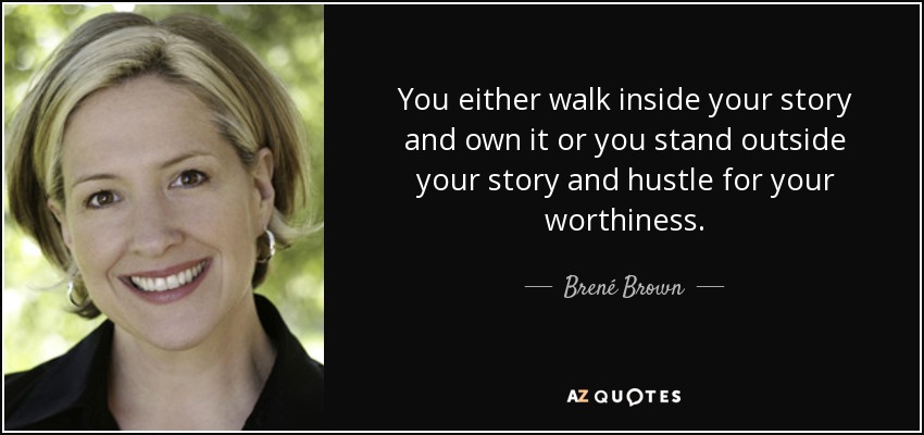 You either walk inside your story and own it or you stand outside your story and hustle for your worthiness. - Brené Brown