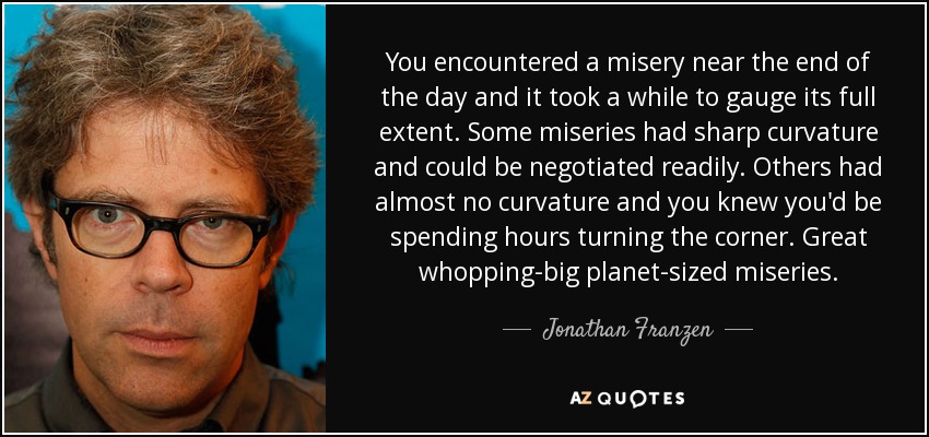 You encountered a misery near the end of the day and it took a while to gauge its full extent. Some miseries had sharp curvature and could be negotiated readily. Others had almost no curvature and you knew you'd be spending hours turning the corner. Great whopping-big planet-sized miseries. - Jonathan Franzen