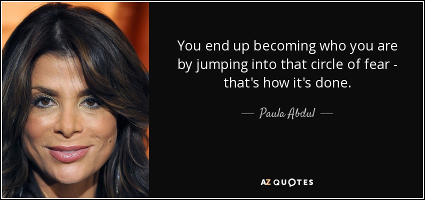You end up becoming who you are by jumping into that circle of fear - that's how it's done. - Paula Abdul