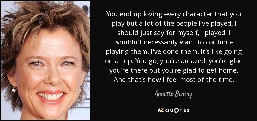 You end up loving every character that you play but a lot of the people I've played, I should just say for myself, I played, I wouldn't necessarily want to continue playing them. I've done them. It's like going on a trip. You go, you're amazed, you're glad you're there but you're glad to get home. And that's how I feel most of the time. - Annette Bening