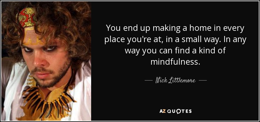 You end up making a home in every place you're at, in a small way. In any way you can find a kind of mindfulness. - Nick Littlemore