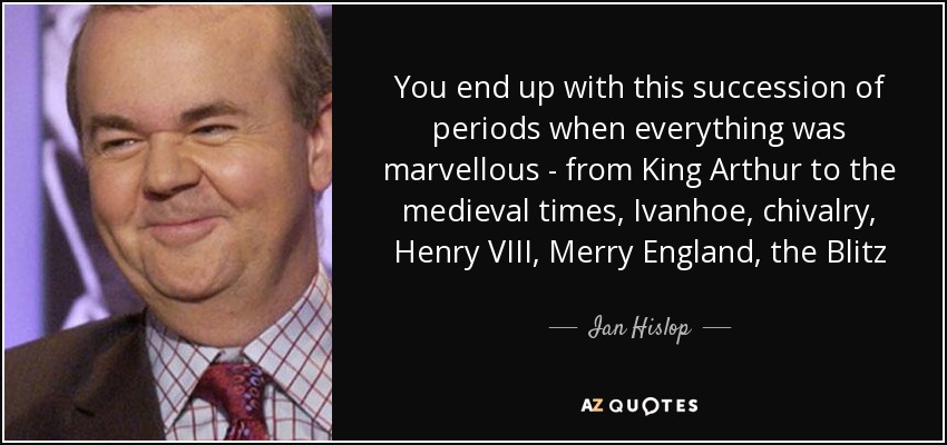 You end up with this succession of periods when everything was marvellous - from King Arthur to the medieval times, Ivanhoe, chivalry, Henry VIII, Merry England, the Blitz - Ian Hislop