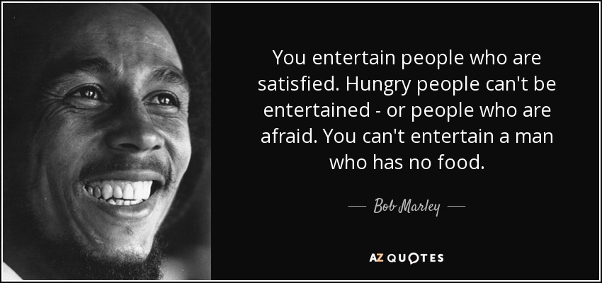 You entertain people who are satisfied. Hungry people can't be entertained - or people who are afraid. You can't entertain a man who has no food. - Bob Marley