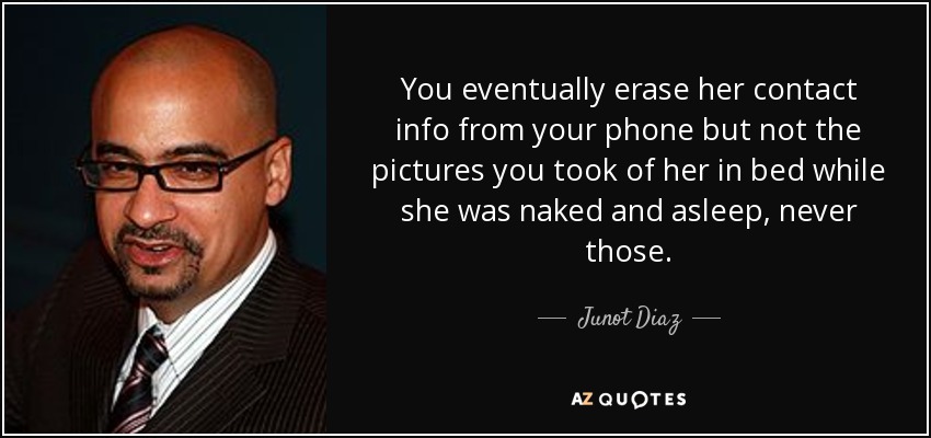 You eventually erase her contact info from your phone but not the pictures you took of her in bed while she was naked and asleep, never those. - Junot Diaz
