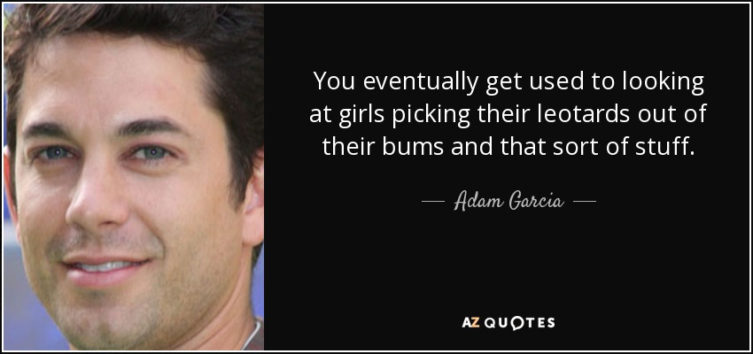 You eventually get used to looking at girls picking their leotards out of their bums and that sort of stuff. - Adam Garcia