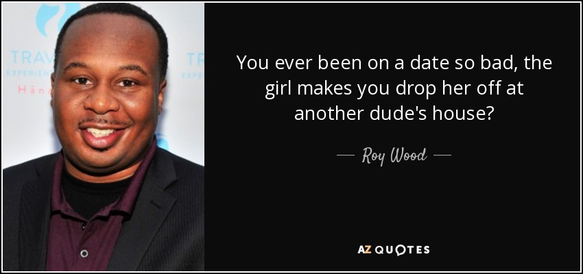 You ever been on a date so bad, the girl makes you drop her off at another dude's house? - Roy Wood, Jr.