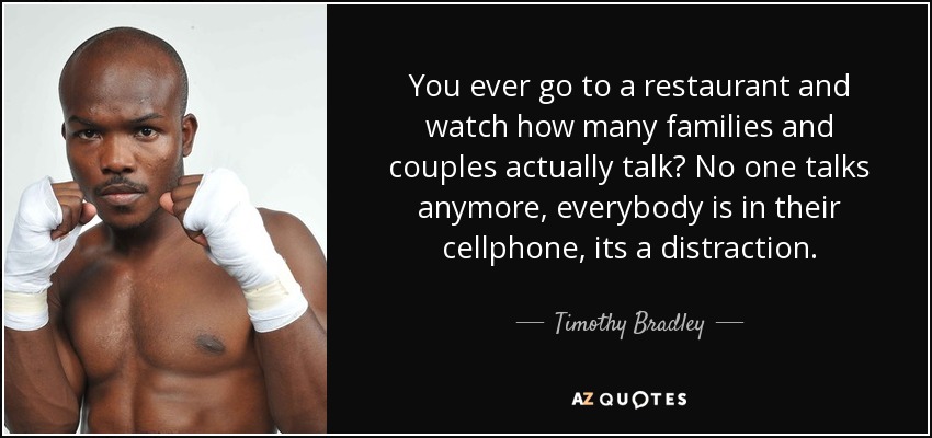 You ever go to a restaurant and watch how many families and couples actually talk? No one talks anymore, everybody is in their cellphone, its a distraction. - Timothy Bradley