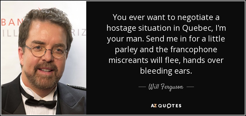 You ever want to negotiate a hostage situation in Quebec, I'm your man. Send me in for a little parley and the francophone miscreants will flee, hands over bleeding ears. - Will Ferguson