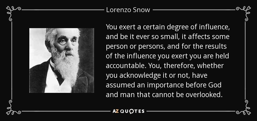 You exert a certain degree of influence, and be it ever so small, it affects some person or persons, and for the results of the influence you exert you are held accountable. You, therefore, whether you acknowledge it or not, have assumed an importance before God and man that cannot be overlooked. - Lorenzo Snow