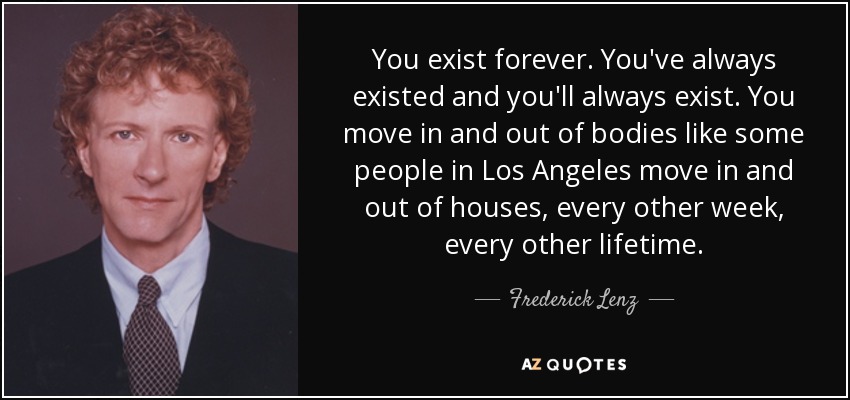 You exist forever. You've always existed and you'll always exist. You move in and out of bodies like some people in Los Angeles move in and out of houses, every other week, every other lifetime. - Frederick Lenz