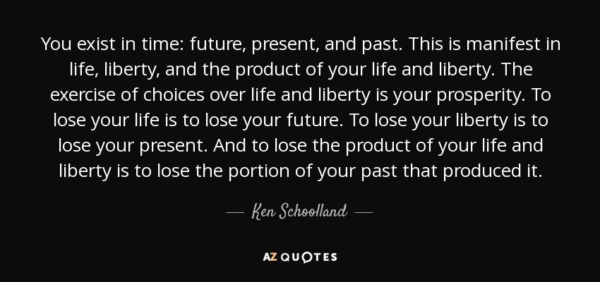 You exist in time: future, present, and past. This is manifest in life, liberty, and the product of your life and liberty. The exercise of choices over life and liberty is your prosperity. To lose your life is to lose your future. To lose your liberty is to lose your present. And to lose the product of your life and liberty is to lose the portion of your past that produced it. - Ken Schoolland