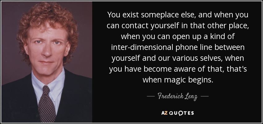 You exist someplace else, and when you can contact yourself in that other place, when you can open up a kind of inter-dimensional phone line between yourself and our various selves, when you have become aware of that, that's when magic begins. - Frederick Lenz