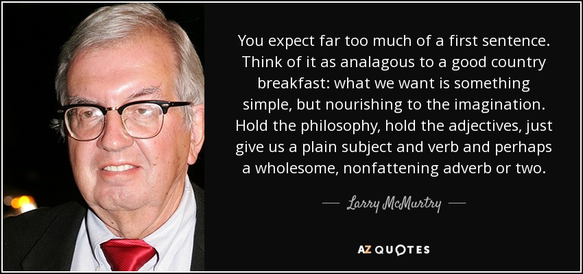 You expect far too much of a first sentence. Think of it as analagous to a good country breakfast: what we want is something simple, but nourishing to the imagination. Hold the philosophy, hold the adjectives, just give us a plain subject and verb and perhaps a wholesome, nonfattening adverb or two. - Larry McMurtry