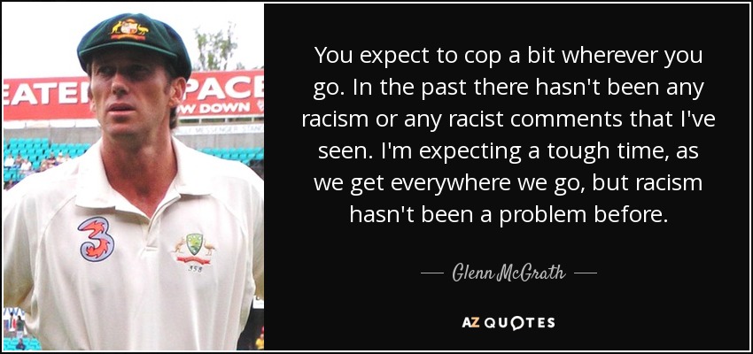 You expect to cop a bit wherever you go. In the past there hasn't been any racism or any racist comments that I've seen. I'm expecting a tough time, as we get everywhere we go, but racism hasn't been a problem before. - Glenn McGrath
