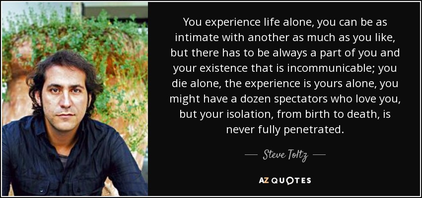 You experience life alone, you can be as intimate with another as much as you like, but there has to be always a part of you and your existence that is incommunicable; you die alone, the experience is yours alone, you might have a dozen spectators who love you, but your isolation, from birth to death, is never fully penetrated. - Steve Toltz