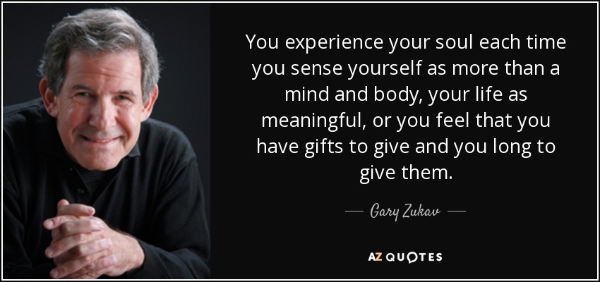 You experience your soul each time you sense yourself as more than a mind and body, your life as meaningful, or you feel that you have gifts to give and you long to give them. - Gary Zukav