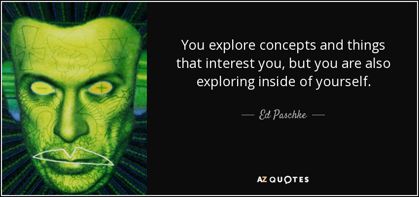 You explore concepts and things that interest you, but you are also exploring inside of yourself. - Ed Paschke