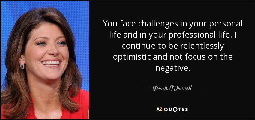You face challenges in your personal life and in your professional life. I continue to be relentlessly optimistic and not focus on the negative. - Norah O'Donnell