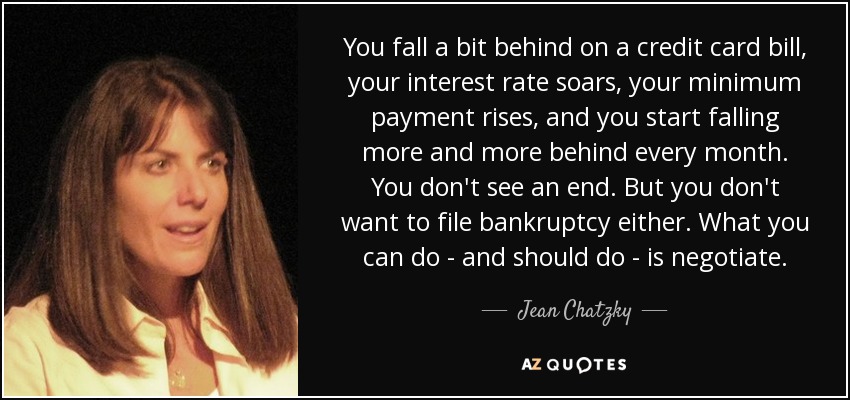 You fall a bit behind on a credit card bill, your interest rate soars, your minimum payment rises, and you start falling more and more behind every month. You don't see an end. But you don't want to file bankruptcy either. What you can do - and should do - is negotiate. - Jean Chatzky