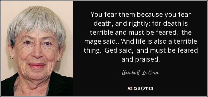 You fear them because you fear death, and rightly: for death is terrible and must be feared,' the mage said...'And life is also a terrible thing,' Ged said, 'and must be feared and praised. - Ursula K. Le Guin