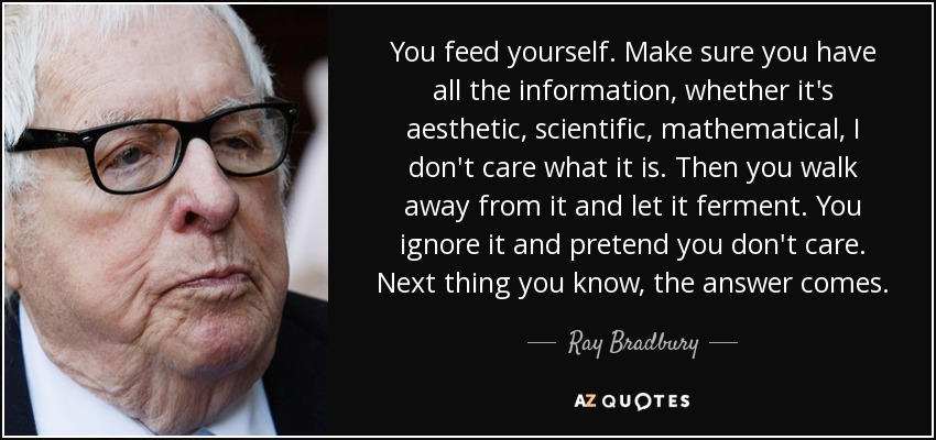 You feed yourself. Make sure you have all the information, whether it's aesthetic, scientific, mathematical, I don't care what it is. Then you walk away from it and let it ferment. You ignore it and pretend you don't care. Next thing you know, the answer comes. - Ray Bradbury