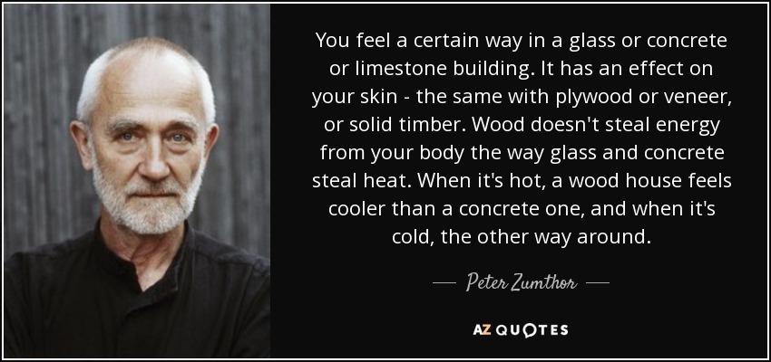 You feel a certain way in a glass or concrete or limestone building. It has an effect on your skin - the same with plywood or veneer, or solid timber. Wood doesn't steal energy from your body the way glass and concrete steal heat. When it's hot, a wood house feels cooler than a concrete one, and when it's cold, the other way around. - Peter Zumthor