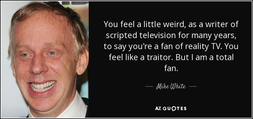 You feel a little weird, as a writer of scripted television for many years, to say you're a fan of reality TV. You feel like a traitor. But I am a total fan. - Mike White
