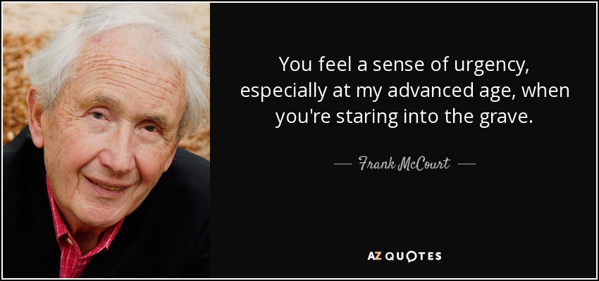 You feel a sense of urgency, especially at my advanced age, when you're staring into the grave. - Frank McCourt