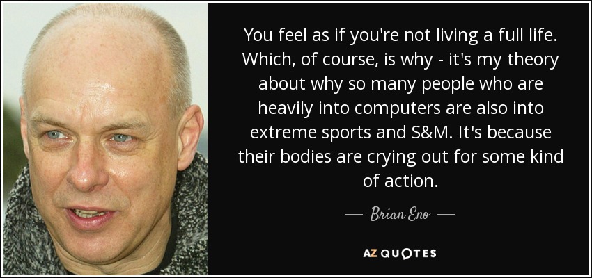 You feel as if you're not living a full life. Which, of course, is why - it's my theory about why so many people who are heavily into computers are also into extreme sports and S&M. It's because their bodies are crying out for some kind of action. - Brian Eno
