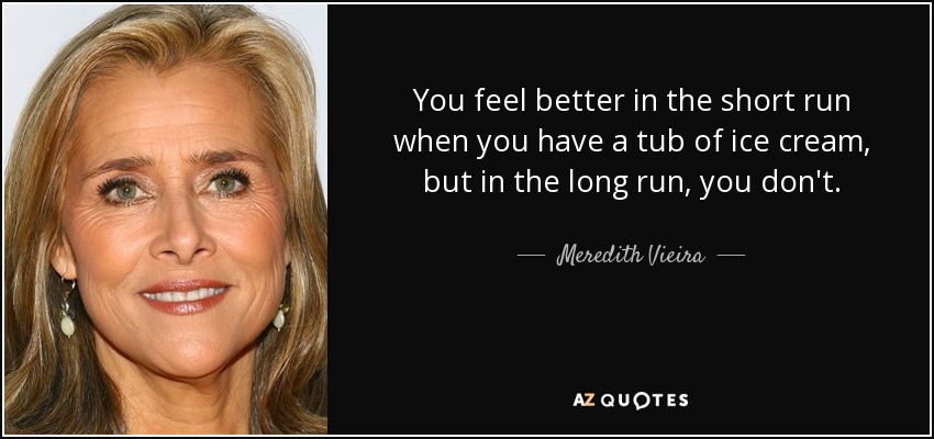 You feel better in the short run when you have a tub of ice cream, but in the long run, you don't. - Meredith Vieira