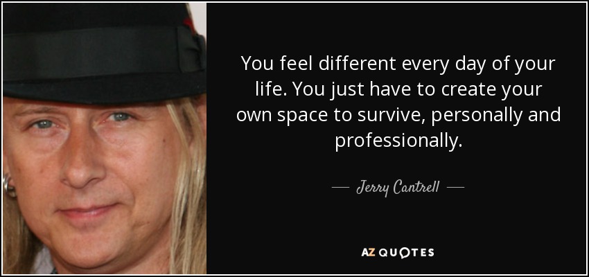 You feel different every day of your life. You just have to create your own space to survive, personally and professionally. - Jerry Cantrell