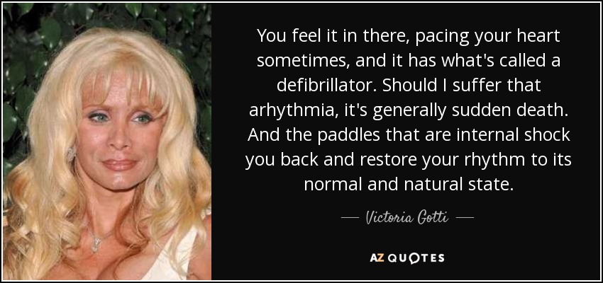 You feel it in there, pacing your heart sometimes, and it has what's called a defibrillator. Should I suffer that arhythmia, it's generally sudden death. And the paddles that are internal shock you back and restore your rhythm to its normal and natural state. - Victoria Gotti