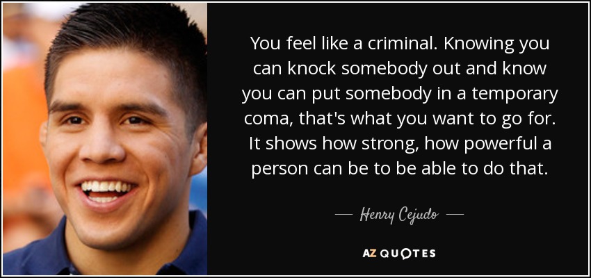 You feel like a criminal. Knowing you can knock somebody out and know you can put somebody in a temporary coma, that's what you want to go for. It shows how strong, how powerful a person can be to be able to do that. - Henry Cejudo