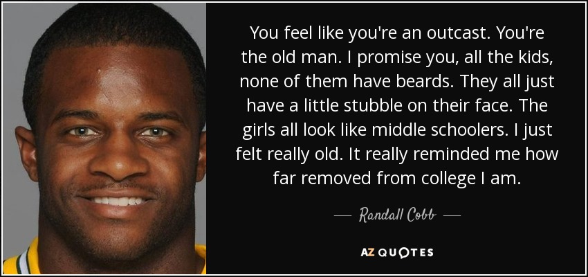 You feel like you're an outcast. You're the old man. I promise you, all the kids, none of them have beards. They all just have a little stubble on their face. The girls all look like middle schoolers. I just felt really old. It really reminded me how far removed from college I am. - Randall Cobb