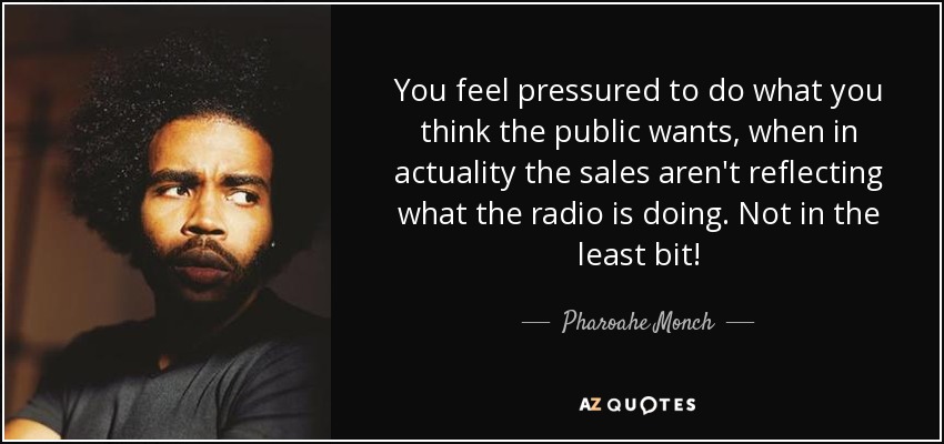 You feel pressured to do what you think the public wants, when in actuality the sales aren't reflecting what the radio is doing. Not in the least bit! - Pharoahe Monch